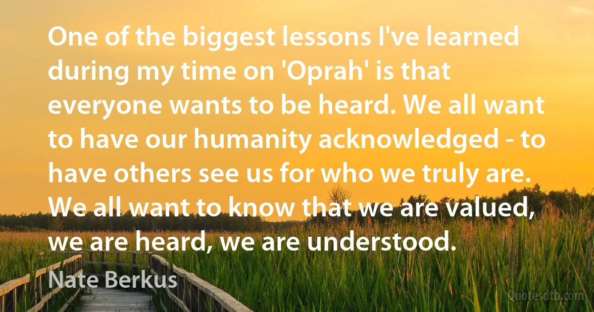 One of the biggest lessons I've learned during my time on 'Oprah' is that everyone wants to be heard. We all want to have our humanity acknowledged - to have others see us for who we truly are. We all want to know that we are valued, we are heard, we are understood. (Nate Berkus)