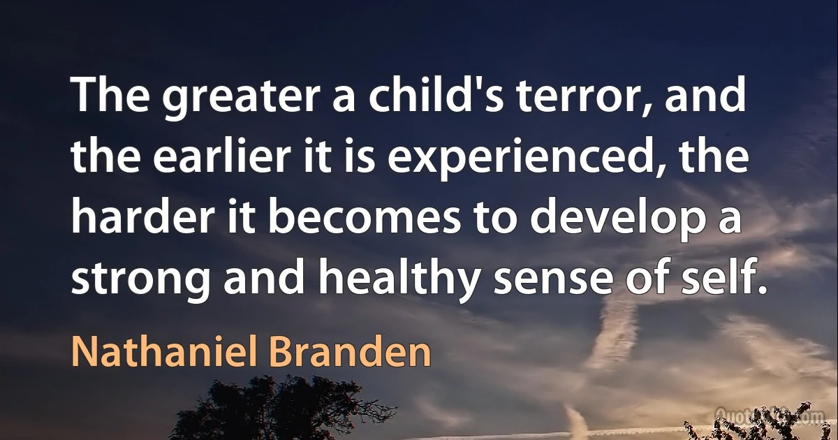 The greater a child's terror, and the earlier it is experienced, the harder it becomes to develop a strong and healthy sense of self. (Nathaniel Branden)