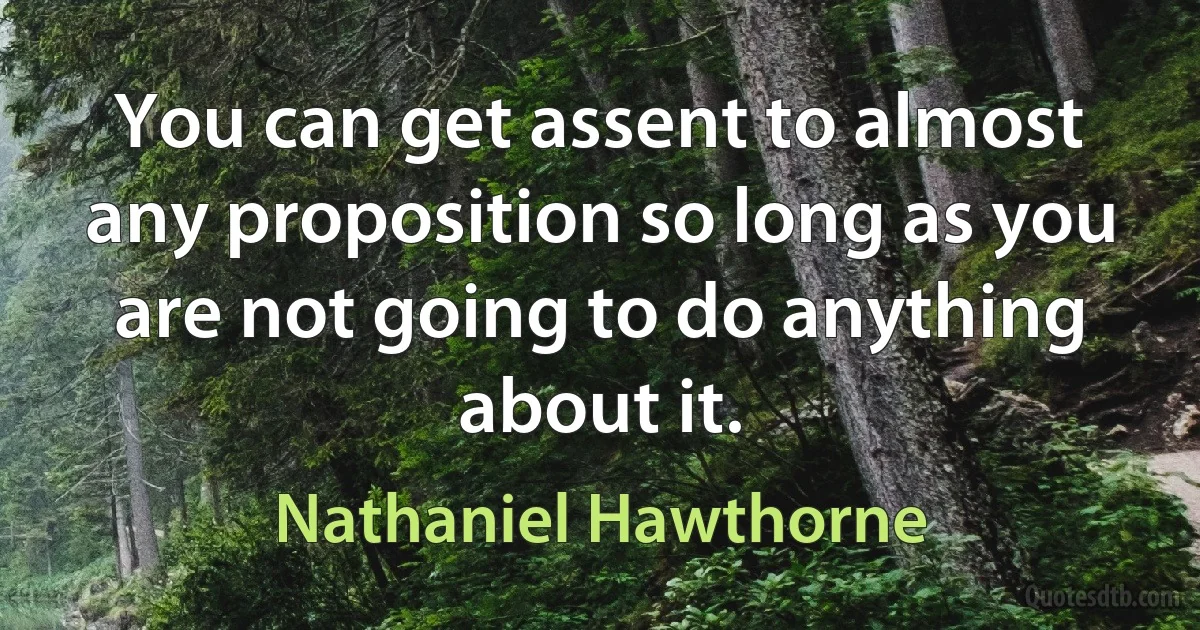 You can get assent to almost any proposition so long as you are not going to do anything about it. (Nathaniel Hawthorne)