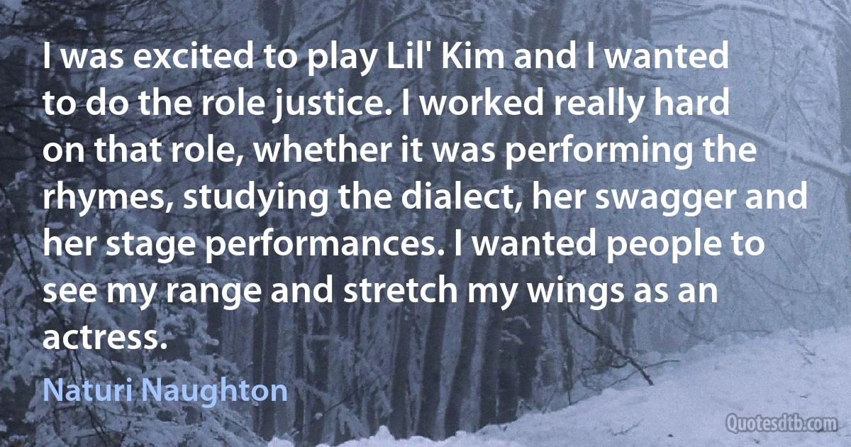 I was excited to play Lil' Kim and I wanted to do the role justice. I worked really hard on that role, whether it was performing the rhymes, studying the dialect, her swagger and her stage performances. I wanted people to see my range and stretch my wings as an actress. (Naturi Naughton)