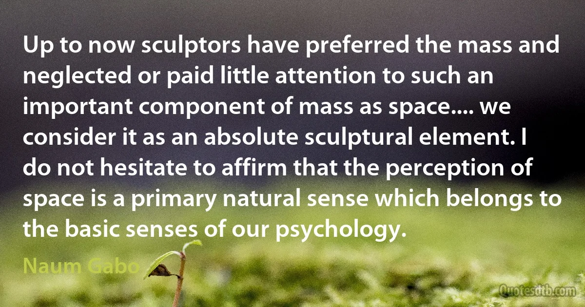 Up to now sculptors have preferred the mass and neglected or paid little attention to such an important component of mass as space.... we consider it as an absolute sculptural element. I do not hesitate to affirm that the perception of space is a primary natural sense which belongs to the basic senses of our psychology. (Naum Gabo)