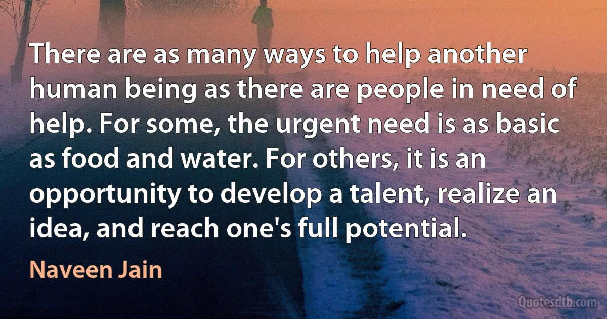 There are as many ways to help another human being as there are people in need of help. For some, the urgent need is as basic as food and water. For others, it is an opportunity to develop a talent, realize an idea, and reach one's full potential. (Naveen Jain)