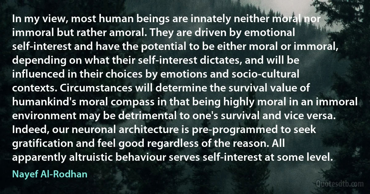 In my view, most human beings are innately neither moral nor immoral but rather amoral. They are driven by emotional self-interest and have the potential to be either moral or immoral, depending on what their self-interest dictates, and will be influenced in their choices by emotions and socio-cultural contexts. Circumstances will determine the survival value of humankind's moral compass in that being highly moral in an immoral environment may be detrimental to one's survival and vice versa. Indeed, our neuronal architecture is pre-programmed to seek gratification and feel good regardless of the reason. All apparently altruistic behaviour serves self-interest at some level. (Nayef Al-Rodhan)