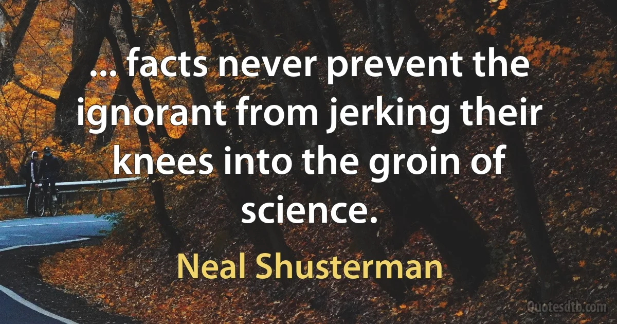 ... facts never prevent the ignorant from jerking their knees into the groin of science. (Neal Shusterman)