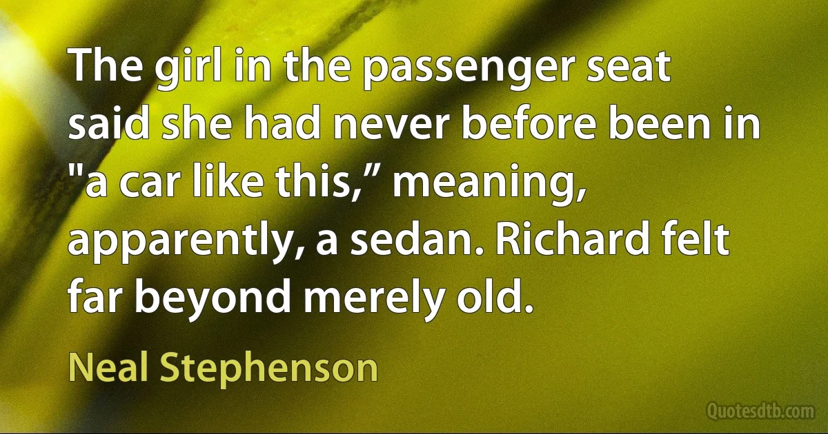 The girl in the passenger seat said she had never before been in "a car like this,” meaning, apparently, a sedan. Richard felt far beyond merely old. (Neal Stephenson)