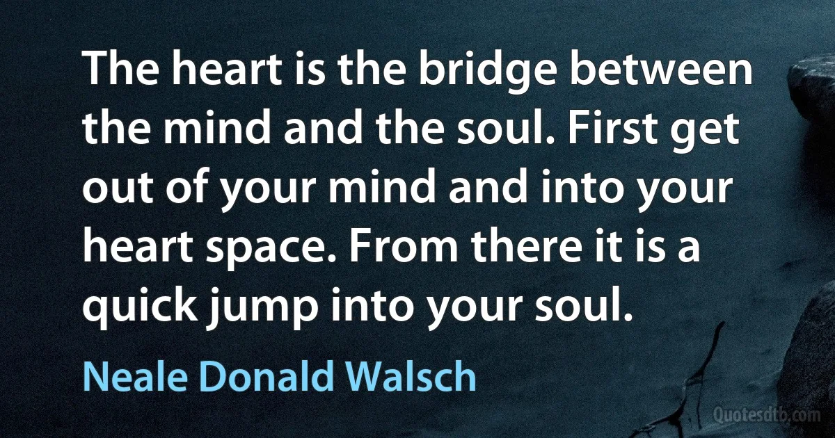 The heart is the bridge between the mind and the soul. First get out of your mind and into your heart space. From there it is a quick jump into your soul. (Neale Donald Walsch)