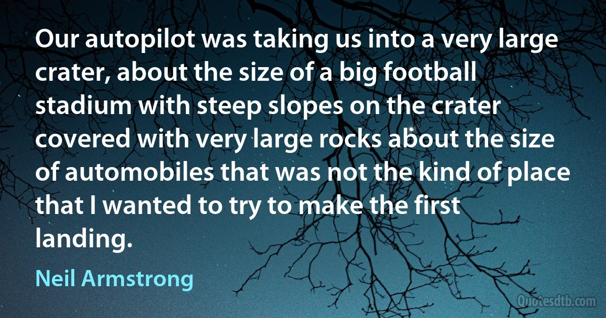 Our autopilot was taking us into a very large crater, about the size of a big football stadium with steep slopes on the crater covered with very large rocks about the size of automobiles that was not the kind of place that I wanted to try to make the first landing. (Neil Armstrong)