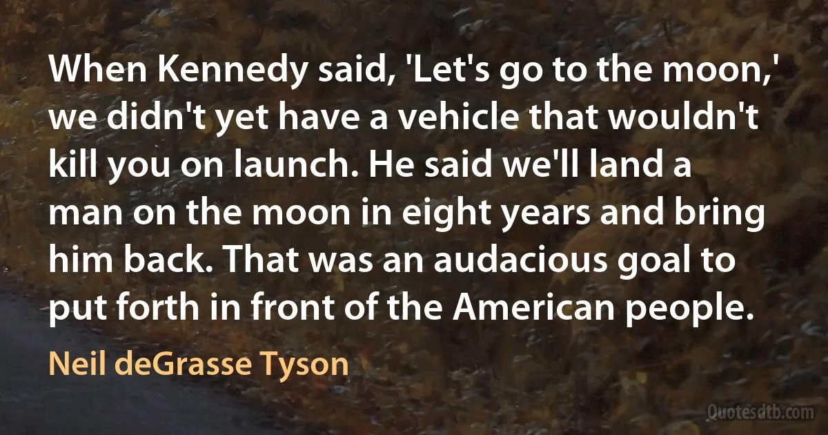 When Kennedy said, 'Let's go to the moon,' we didn't yet have a vehicle that wouldn't kill you on launch. He said we'll land a man on the moon in eight years and bring him back. That was an audacious goal to put forth in front of the American people. (Neil deGrasse Tyson)