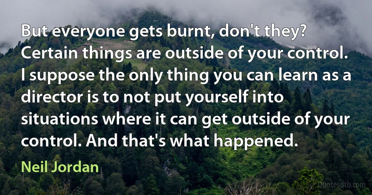 But everyone gets burnt, don't they? Certain things are outside of your control. I suppose the only thing you can learn as a director is to not put yourself into situations where it can get outside of your control. And that's what happened. (Neil Jordan)