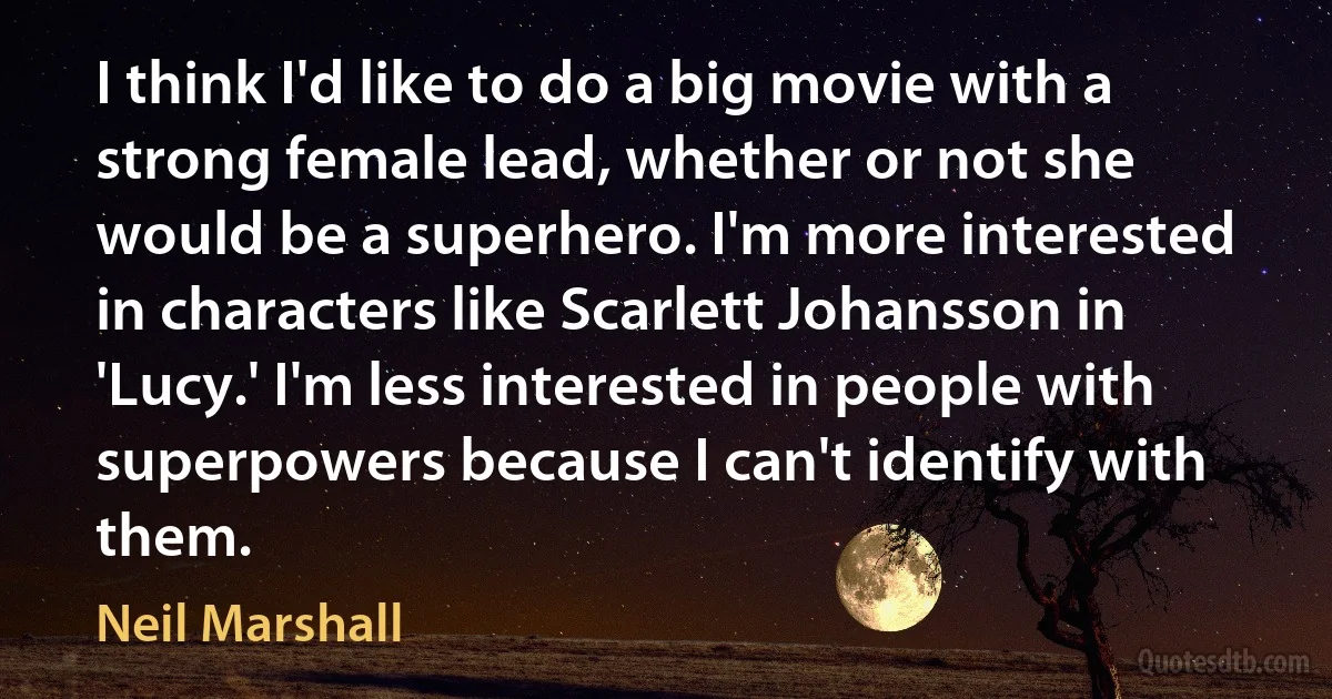 I think I'd like to do a big movie with a strong female lead, whether or not she would be a superhero. I'm more interested in characters like Scarlett Johansson in 'Lucy.' I'm less interested in people with superpowers because I can't identify with them. (Neil Marshall)