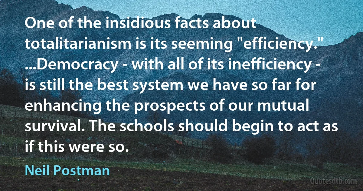 One of the insidious facts about totalitarianism is its seeming "efficiency." ...Democracy - with all of its inefficiency - is still the best system we have so far for enhancing the prospects of our mutual survival. The schools should begin to act as if this were so. (Neil Postman)