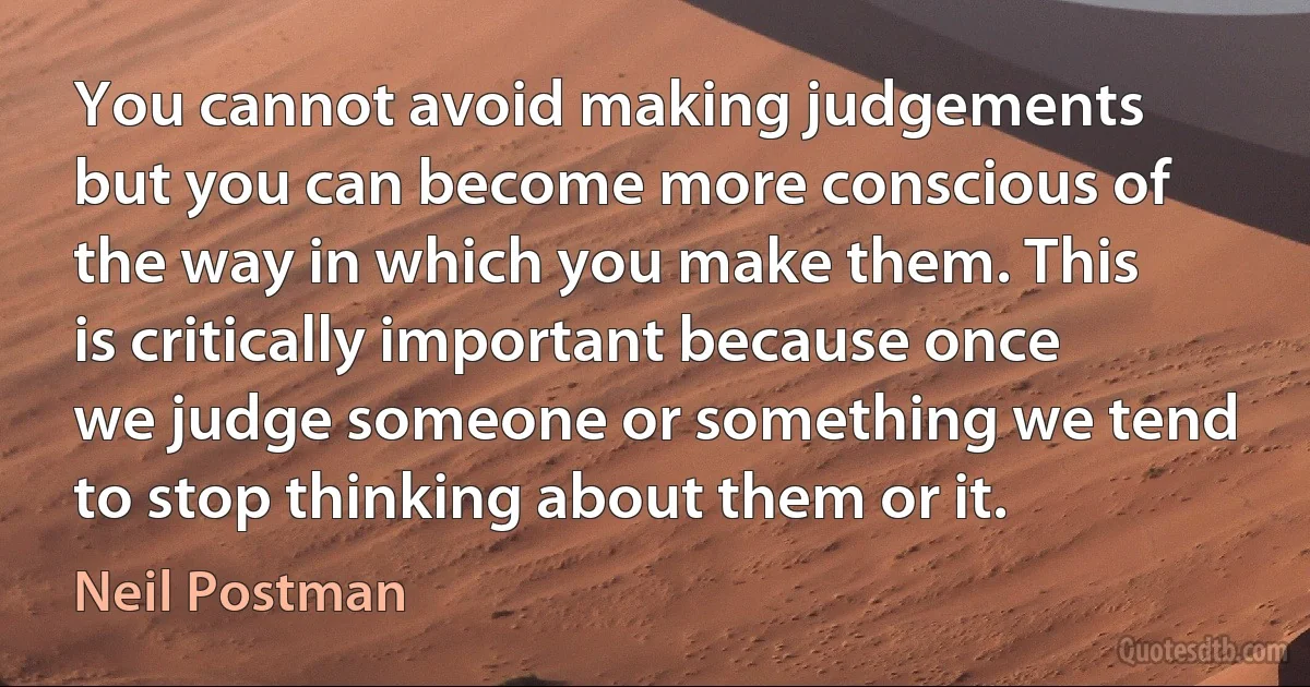 You cannot avoid making judgements but you can become more conscious of the way in which you make them. This is critically important because once we judge someone or something we tend to stop thinking about them or it. (Neil Postman)