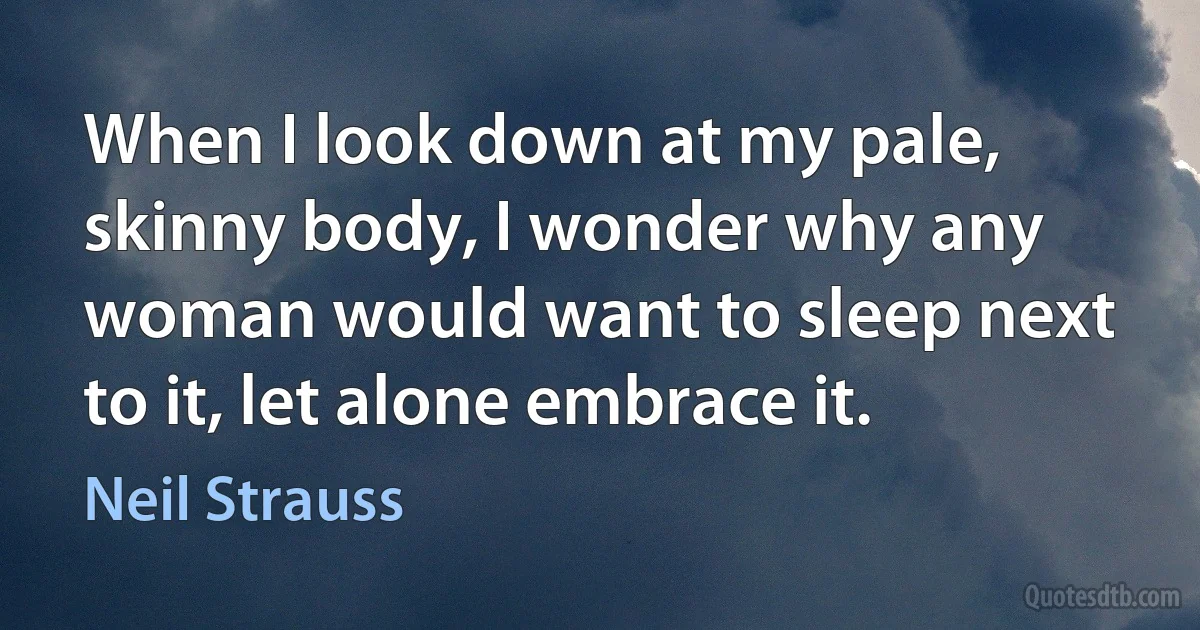 When I look down at my pale, skinny body, I wonder why any woman would want to sleep next to it, let alone embrace it. (Neil Strauss)