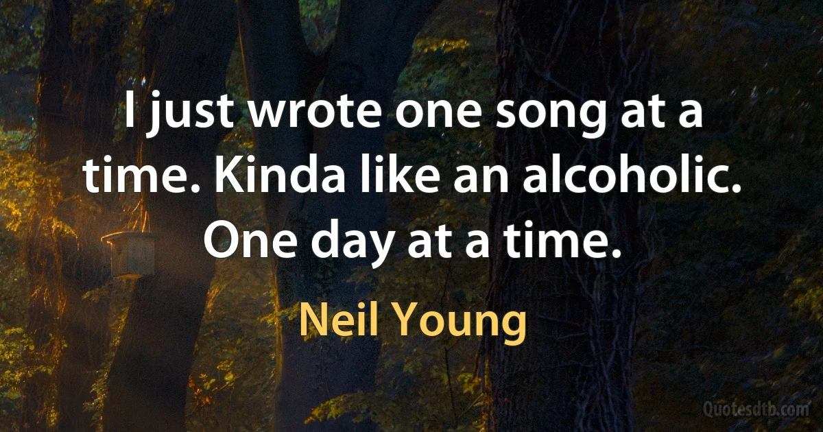 I just wrote one song at a time. Kinda like an alcoholic. One day at a time. (Neil Young)