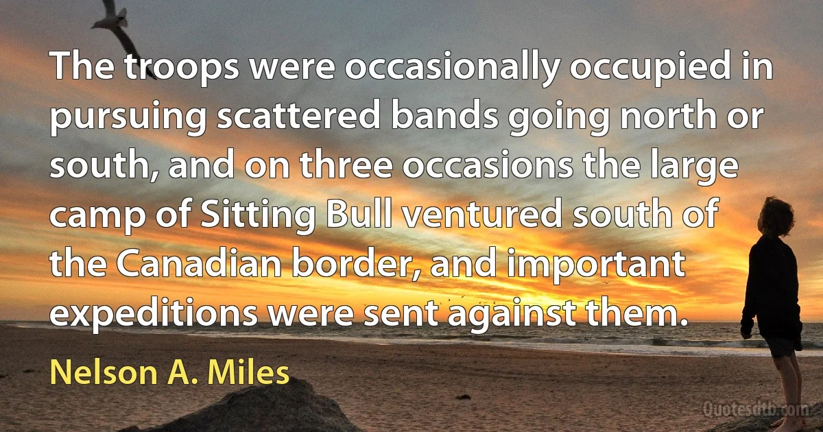 The troops were occasionally occupied in pursuing scattered bands going north or south, and on three occasions the large camp of Sitting Bull ventured south of the Canadian border, and important expeditions were sent against them. (Nelson A. Miles)