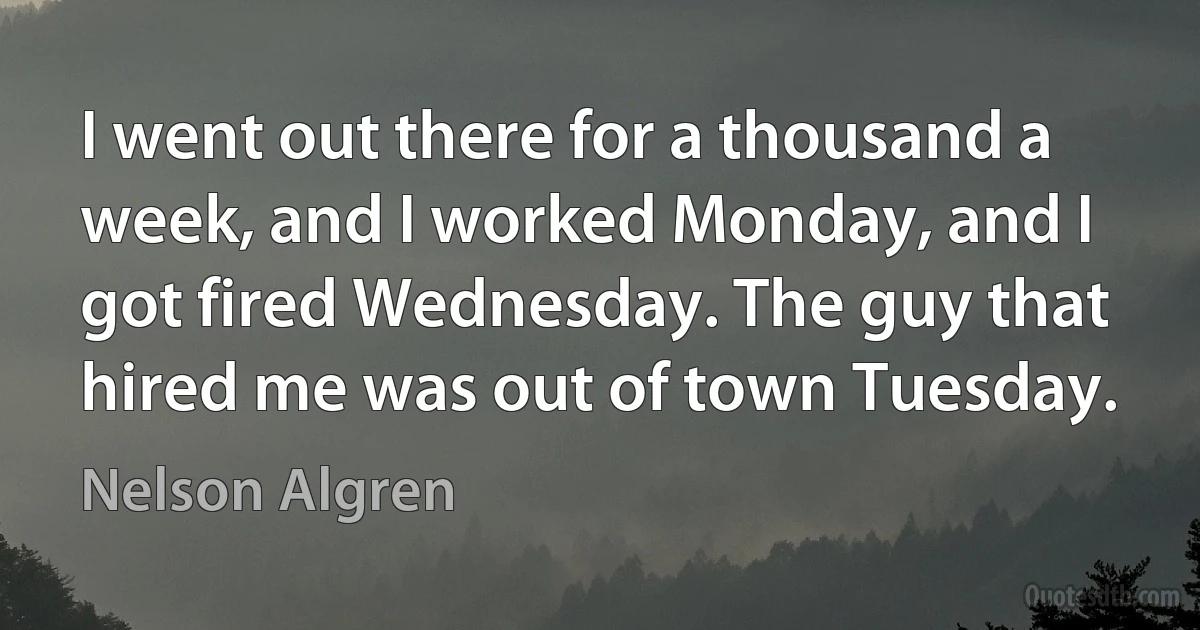 I went out there for a thousand a week, and I worked Monday, and I got fired Wednesday. The guy that hired me was out of town Tuesday. (Nelson Algren)