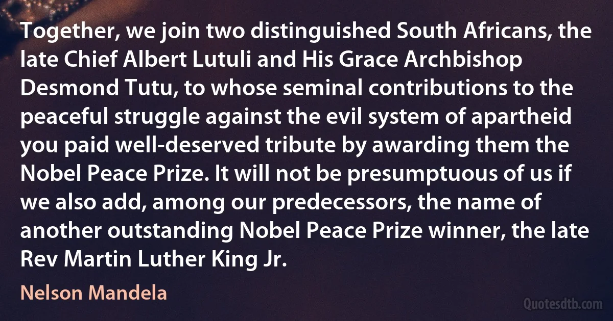 Together, we join two distinguished South Africans, the late Chief Albert Lutuli and His Grace Archbishop Desmond Tutu, to whose seminal contributions to the peaceful struggle against the evil system of apartheid you paid well-deserved tribute by awarding them the Nobel Peace Prize. It will not be presumptuous of us if we also add, among our predecessors, the name of another outstanding Nobel Peace Prize winner, the late Rev Martin Luther King Jr. (Nelson Mandela)