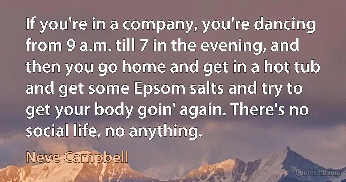 If you're in a company, you're dancing from 9 a.m. till 7 in the evening, and then you go home and get in a hot tub and get some Epsom salts and try to get your body goin' again. There's no social life, no anything. (Neve Campbell)