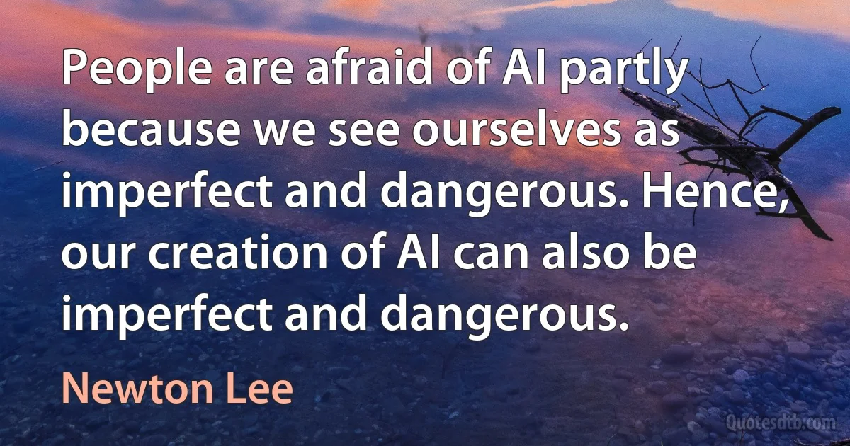 People are afraid of AI partly because we see ourselves as imperfect and dangerous. Hence, our creation of AI can also be imperfect and dangerous. (Newton Lee)