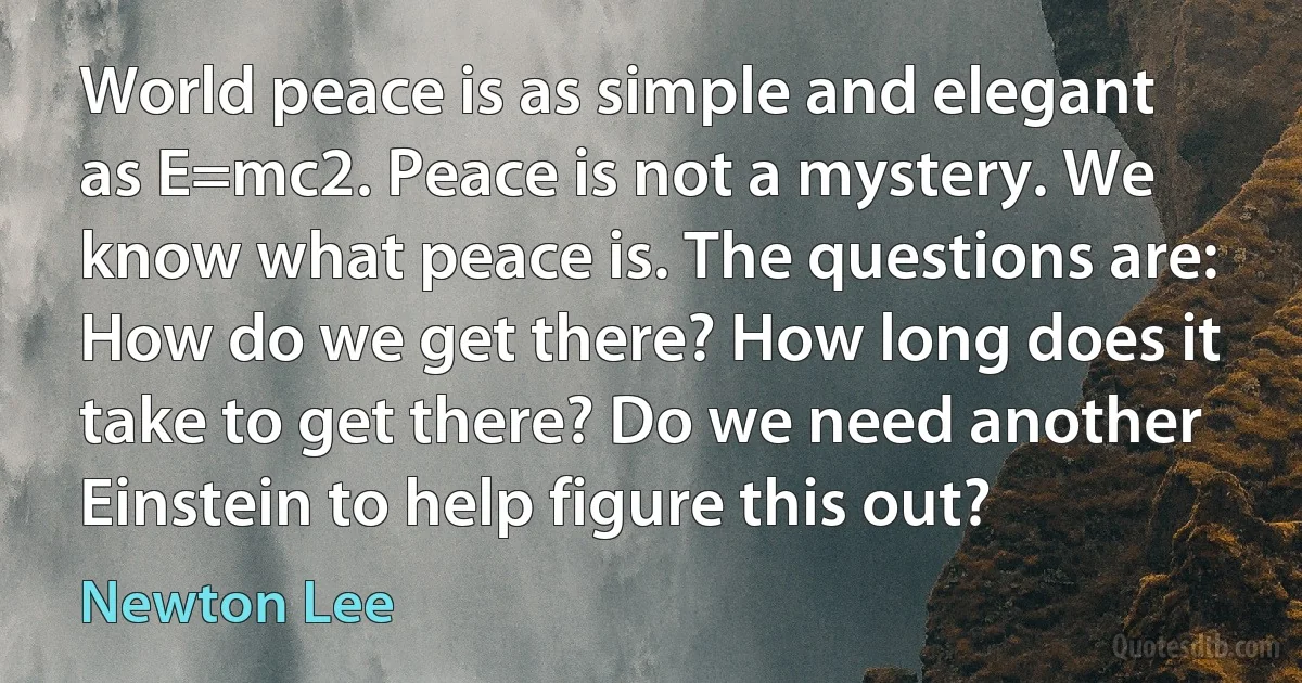 World peace is as simple and elegant as E=mc2. Peace is not a mystery. We know what peace is. The questions are: How do we get there? How long does it take to get there? Do we need another Einstein to help figure this out? (Newton Lee)