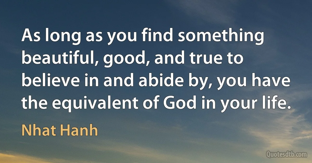 As long as you find something beautiful, good, and true to believe in and abide by, you have the equivalent of God in your life. (Nhat Hanh)