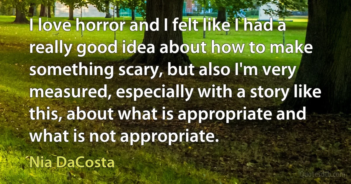 I love horror and I felt like I had a really good idea about how to make something scary, but also I'm very measured, especially with a story like this, about what is appropriate and what is not appropriate. (Nia DaCosta)