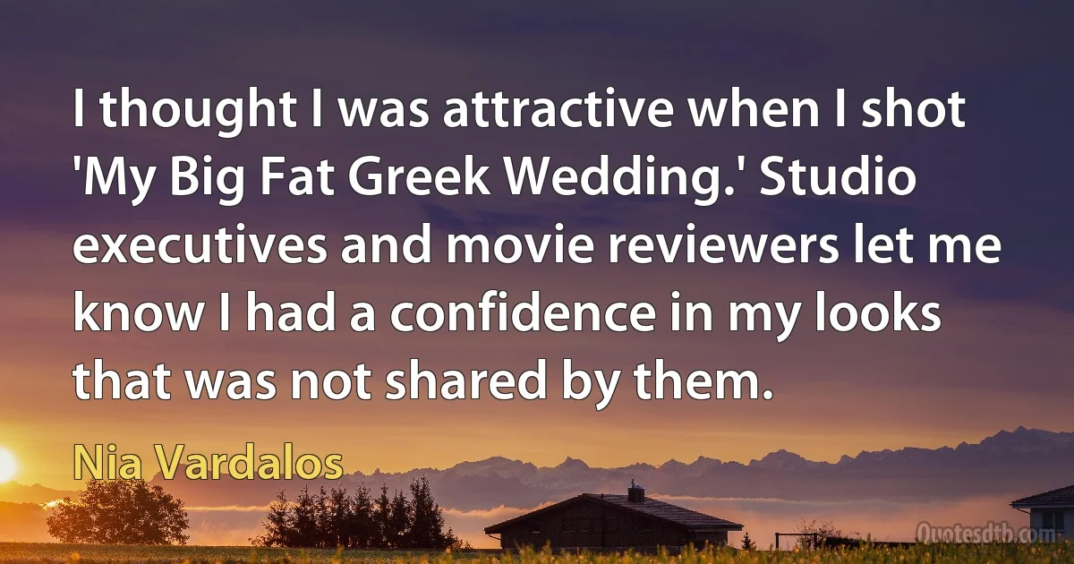 I thought I was attractive when I shot 'My Big Fat Greek Wedding.' Studio executives and movie reviewers let me know I had a confidence in my looks that was not shared by them. (Nia Vardalos)