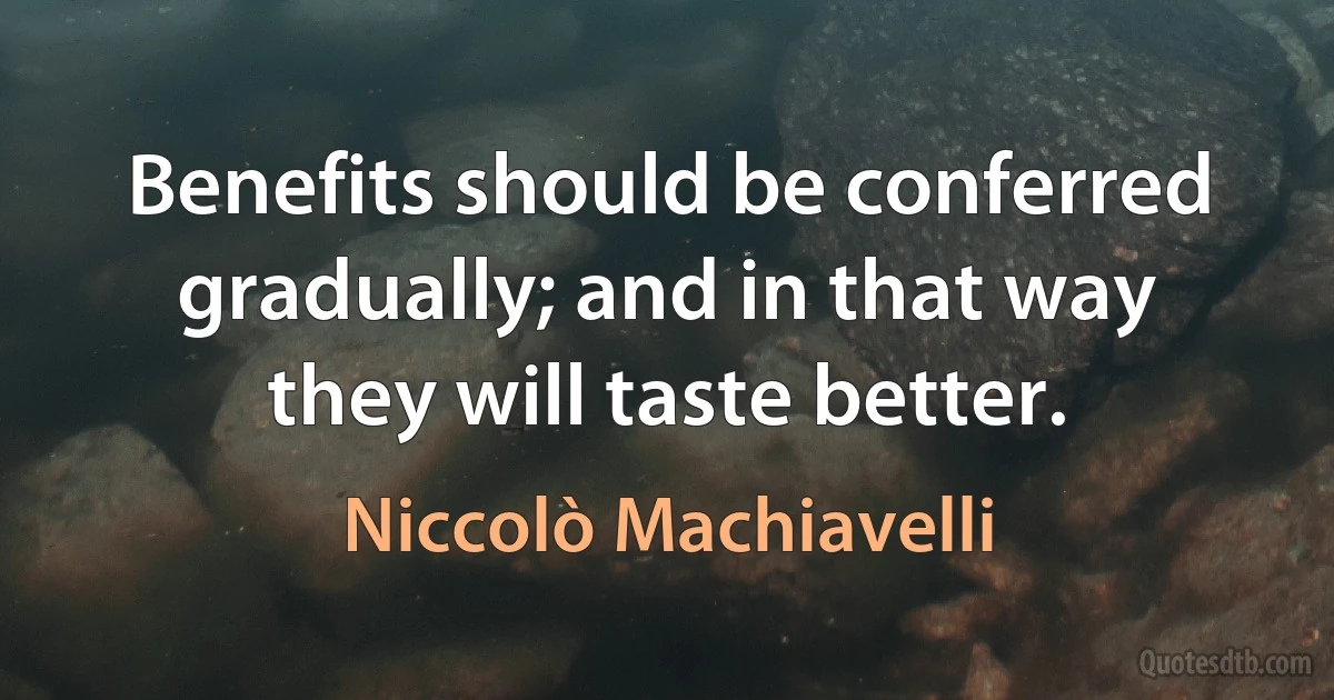 Benefits should be conferred gradually; and in that way they will taste better. (Niccolò Machiavelli)