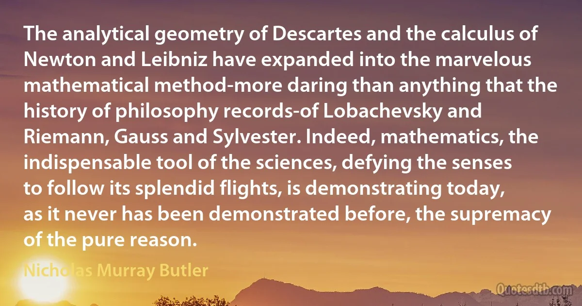 The analytical geometry of Descartes and the calculus of Newton and Leibniz have expanded into the marvelous mathematical method-more daring than anything that the history of philosophy records-of Lobachevsky and Riemann, Gauss and Sylvester. Indeed, mathematics, the indispensable tool of the sciences, defying the senses to follow its splendid flights, is demonstrating today, as it never has been demonstrated before, the supremacy of the pure reason. (Nicholas Murray Butler)