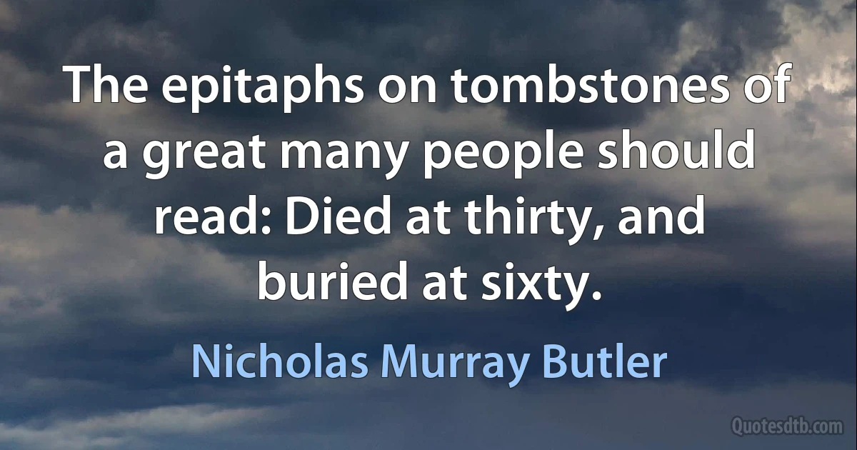 The epitaphs on tombstones of a great many people should read: Died at thirty, and buried at sixty. (Nicholas Murray Butler)