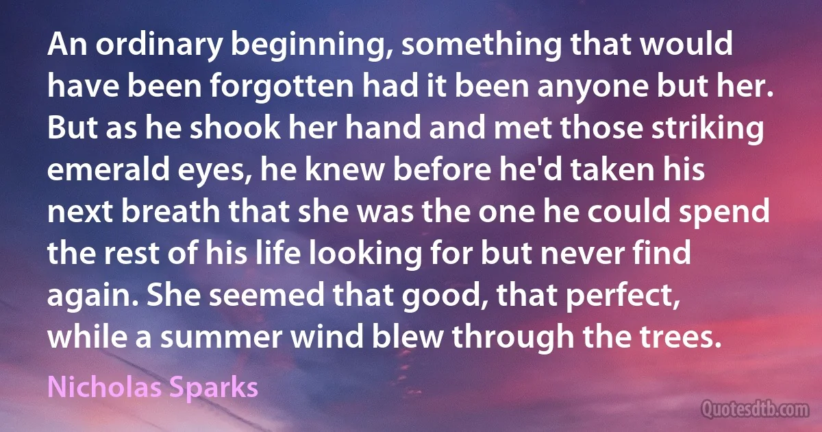 An ordinary beginning, something that would have been forgotten had it been anyone but her. But as he shook her hand and met those striking emerald eyes, he knew before he'd taken his next breath that she was the one he could spend the rest of his life looking for but never find again. She seemed that good, that perfect, while a summer wind blew through the trees. (Nicholas Sparks)