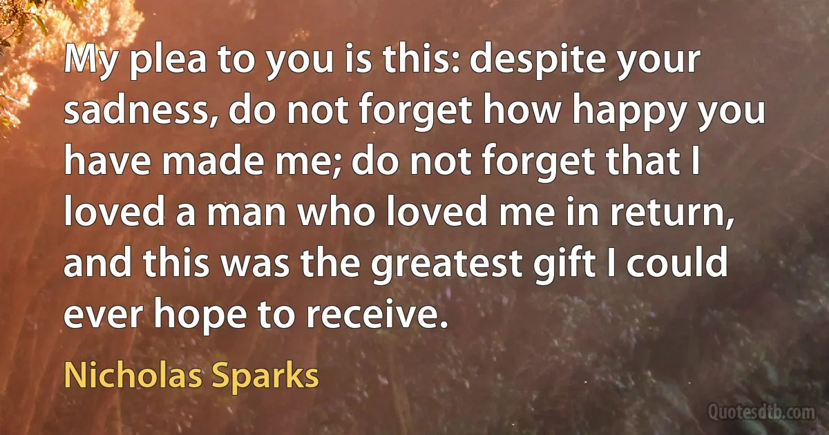 My plea to you is this: despite your sadness, do not forget how happy you have made me; do not forget that I loved a man who loved me in return, and this was the greatest gift I could ever hope to receive. (Nicholas Sparks)