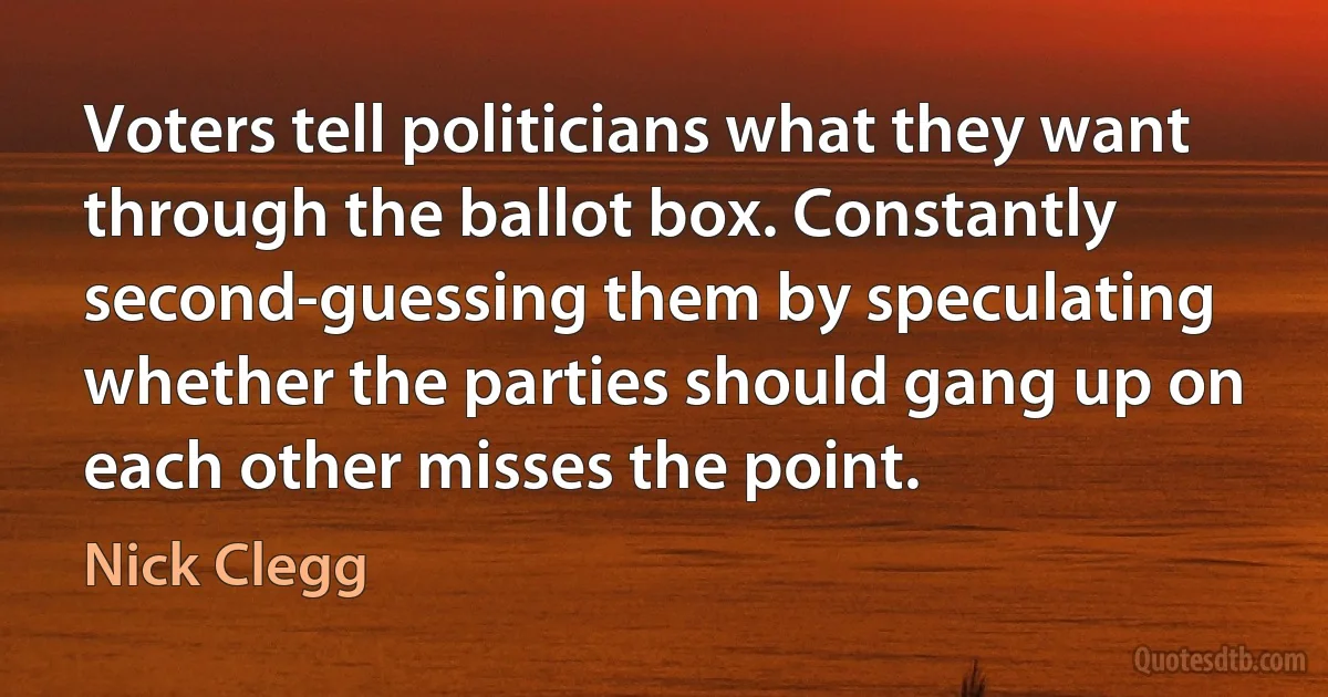 Voters tell politicians what they want through the ballot box. Constantly second-guessing them by speculating whether the parties should gang up on each other misses the point. (Nick Clegg)