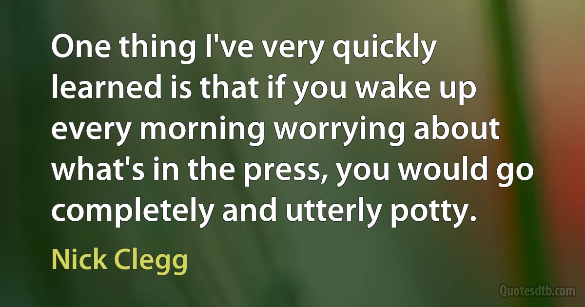 One thing I've very quickly learned is that if you wake up every morning worrying about what's in the press, you would go completely and utterly potty. (Nick Clegg)