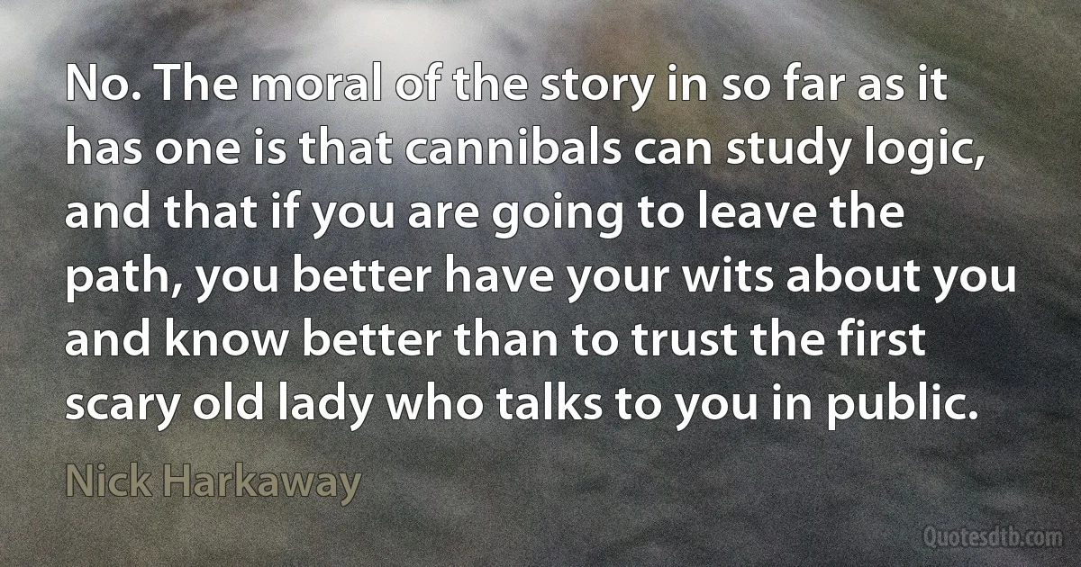 No. The moral of the story in so far as it has one is that cannibals can study logic, and that if you are going to leave the path, you better have your wits about you and know better than to trust the first scary old lady who talks to you in public. (Nick Harkaway)