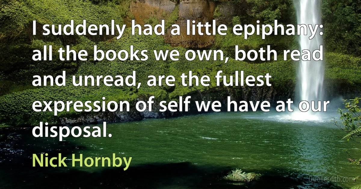 I suddenly had a little epiphany: all the books we own, both read and unread, are the fullest expression of self we have at our disposal. (Nick Hornby)