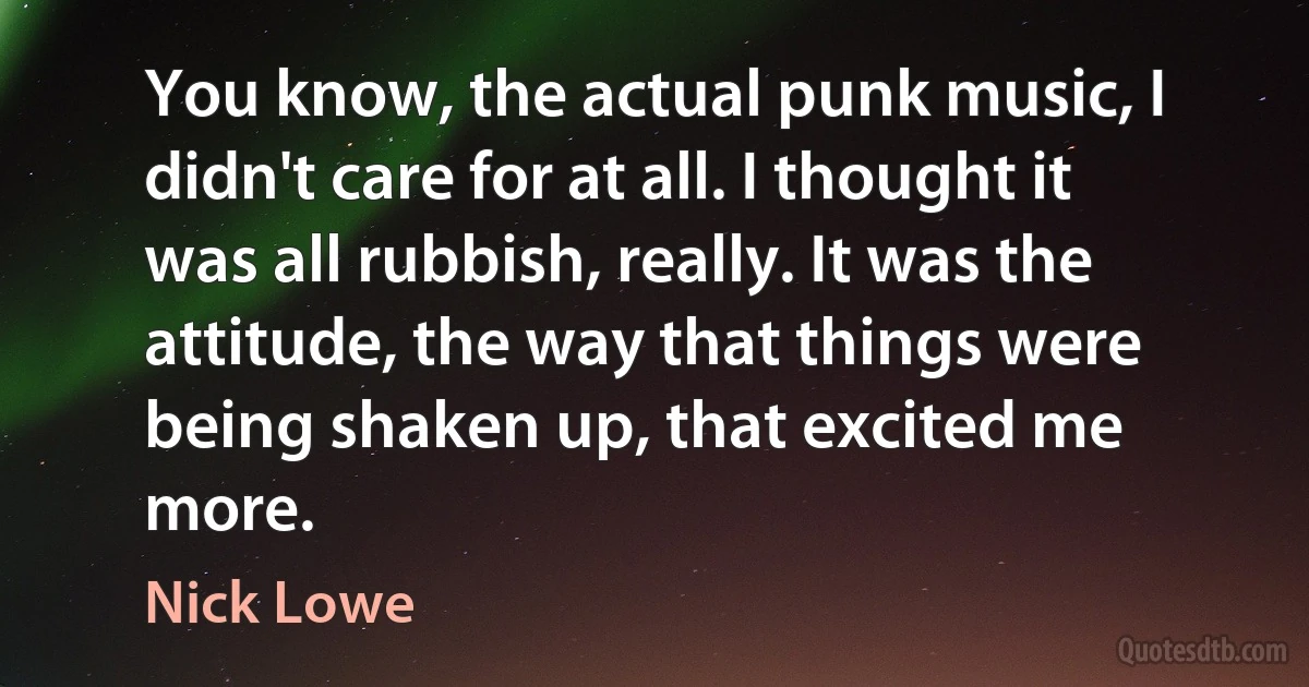 You know, the actual punk music, I didn't care for at all. I thought it was all rubbish, really. It was the attitude, the way that things were being shaken up, that excited me more. (Nick Lowe)