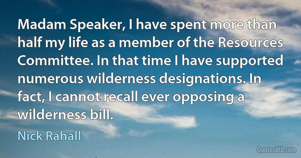 Madam Speaker, I have spent more than half my life as a member of the Resources Committee. In that time I have supported numerous wilderness designations. In fact, I cannot recall ever opposing a wilderness bill. (Nick Rahall)