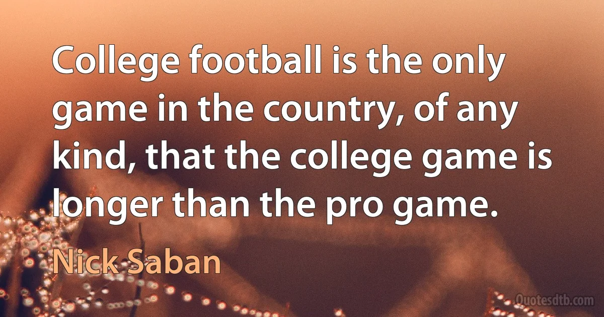 College football is the only game in the country, of any kind, that the college game is longer than the pro game. (Nick Saban)