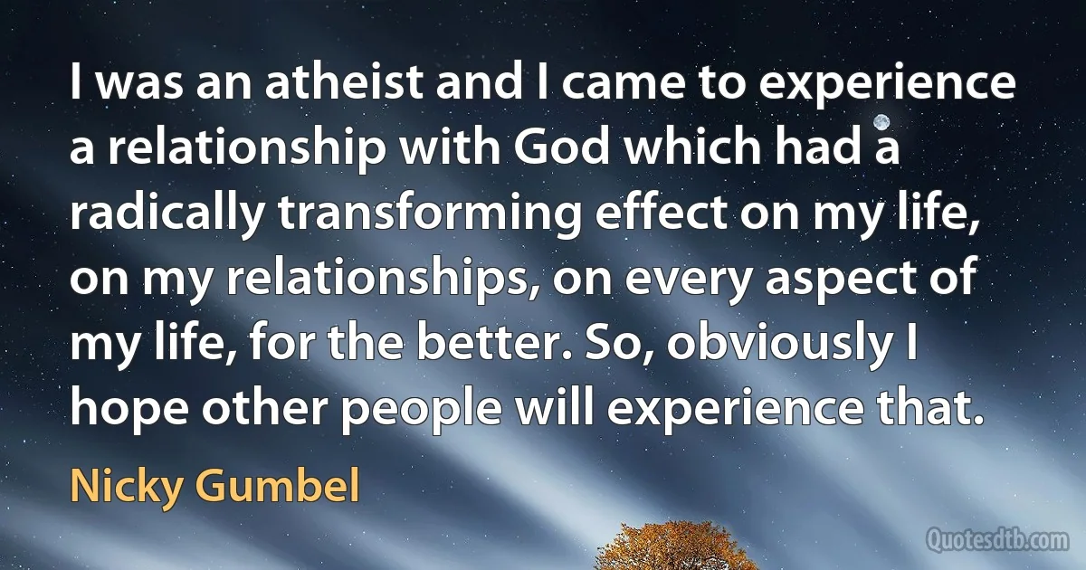 I was an atheist and I came to experience a relationship with God which had a radically transforming effect on my life, on my relationships, on every aspect of my life, for the better. So, obviously I hope other people will experience that. (Nicky Gumbel)