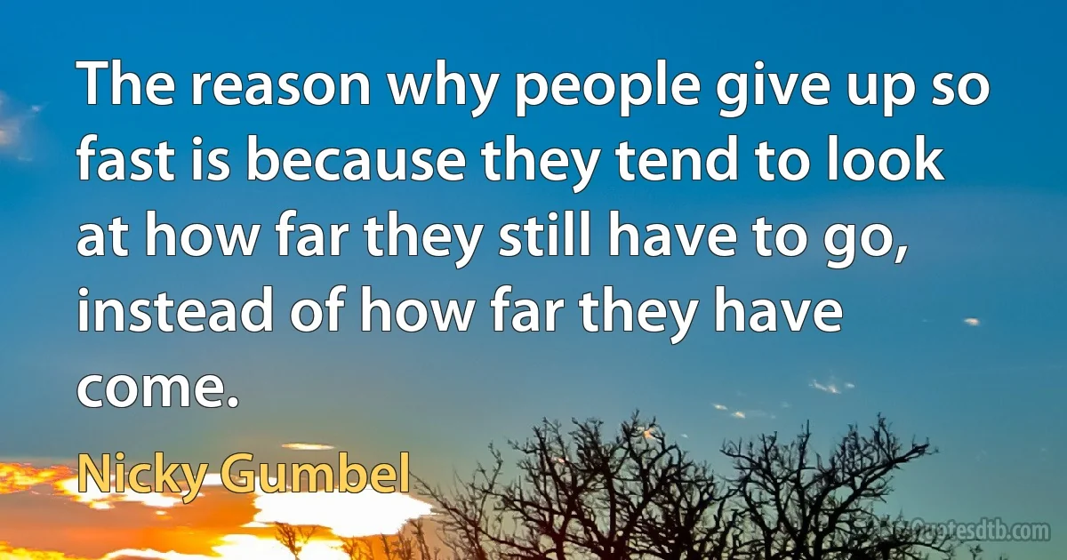 The reason why people give up so fast is because they tend to look at how far they still have to go, instead of how far they have come. (Nicky Gumbel)