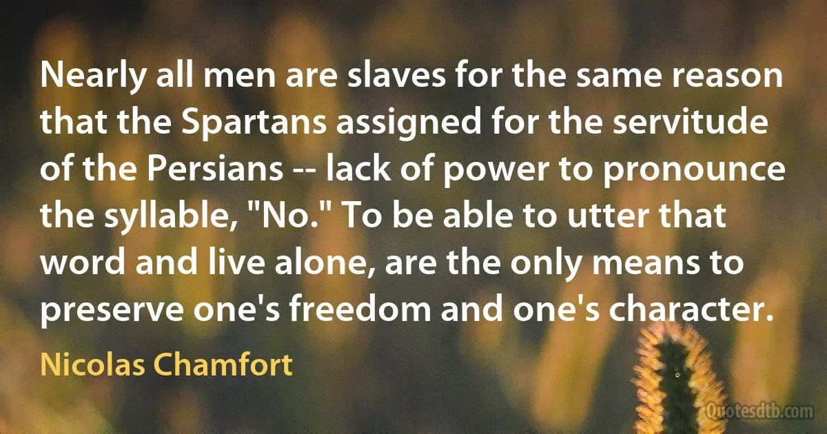 Nearly all men are slaves for the same reason that the Spartans assigned for the servitude of the Persians -- lack of power to pronounce the syllable, "No." To be able to utter that word and live alone, are the only means to preserve one's freedom and one's character. (Nicolas Chamfort)