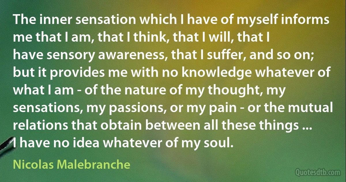 The inner sensation which I have of myself informs me that I am, that I think, that I will, that I have sensory awareness, that I suffer, and so on; but it provides me with no knowledge whatever of what I am - of the nature of my thought, my sensations, my passions, or my pain - or the mutual relations that obtain between all these things ... I have no idea whatever of my soul. (Nicolas Malebranche)