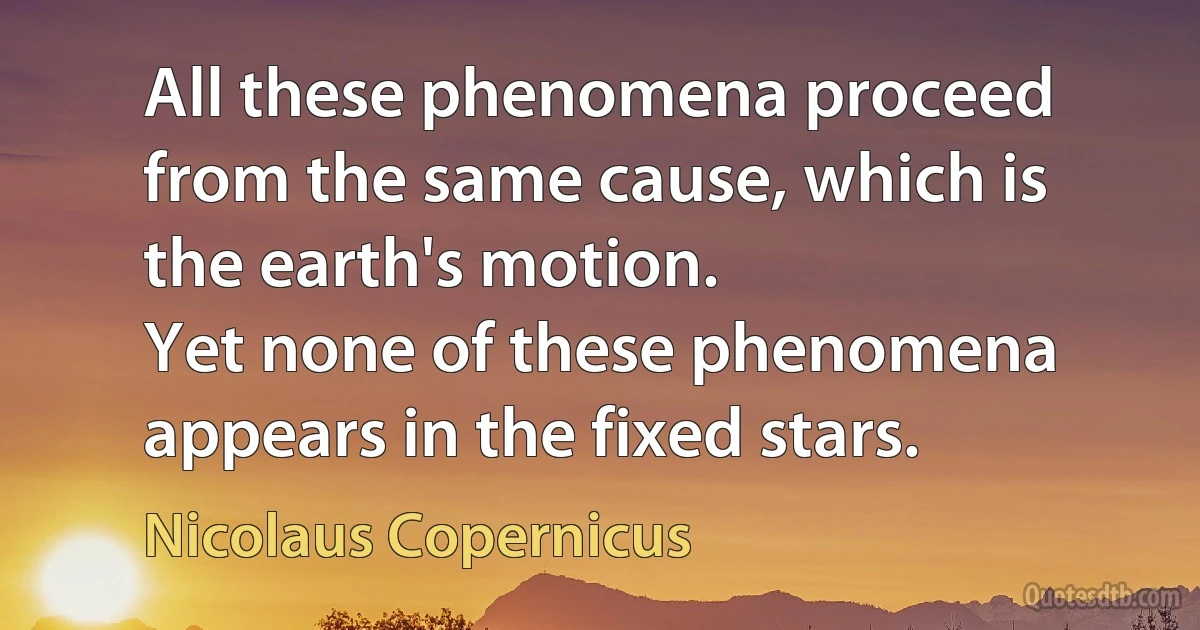 All these phenomena proceed from the same cause, which is the earth's motion.
Yet none of these phenomena appears in the fixed stars. (Nicolaus Copernicus)