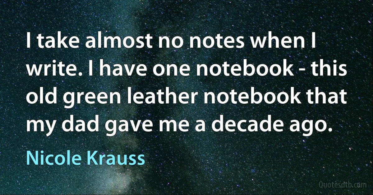 I take almost no notes when I write. I have one notebook - this old green leather notebook that my dad gave me a decade ago. (Nicole Krauss)