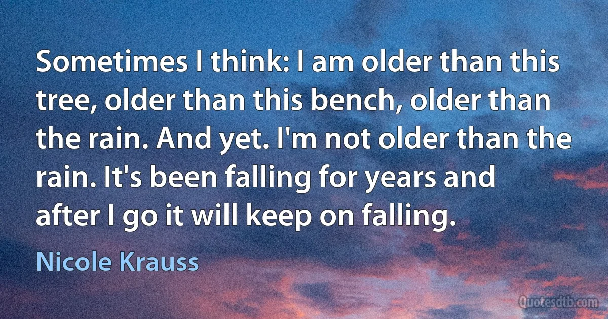 Sometimes I think: I am older than this tree, older than this bench, older than the rain. And yet. I'm not older than the rain. It's been falling for years and after I go it will keep on falling. (Nicole Krauss)