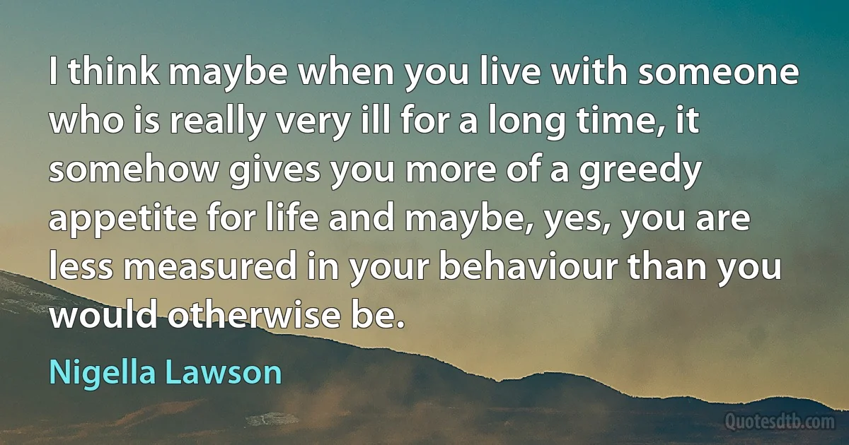 I think maybe when you live with someone who is really very ill for a long time, it somehow gives you more of a greedy appetite for life and maybe, yes, you are less measured in your behaviour than you would otherwise be. (Nigella Lawson)