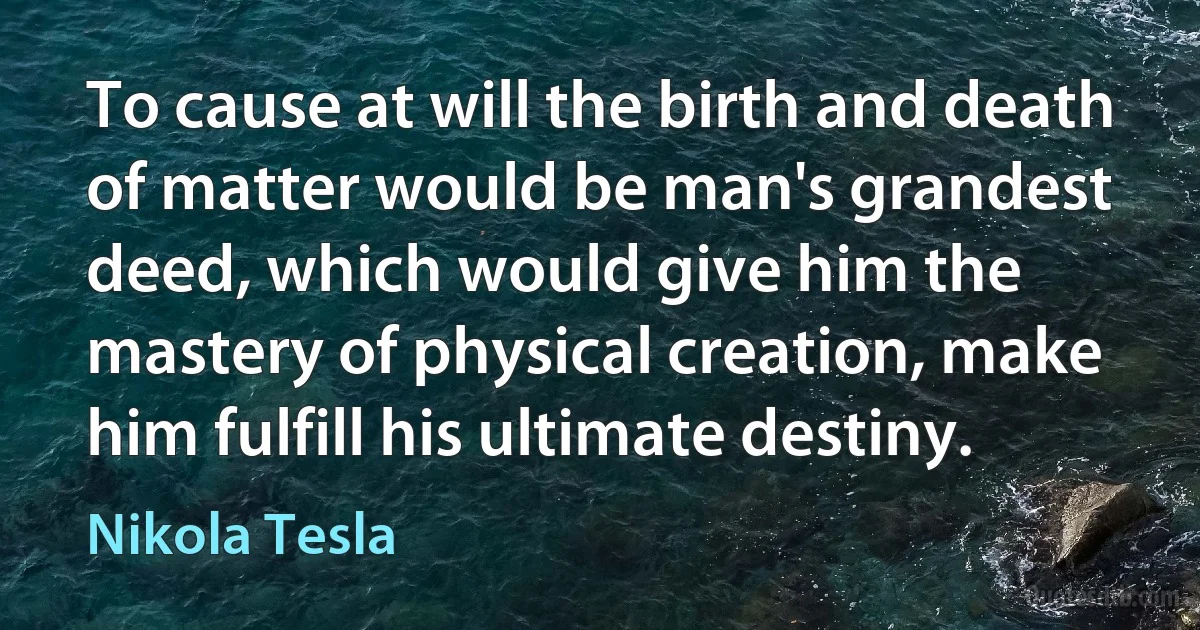 To cause at will the birth and death of matter would be man's grandest deed, which would give him the mastery of physical creation, make him fulfill his ultimate destiny. (Nikola Tesla)