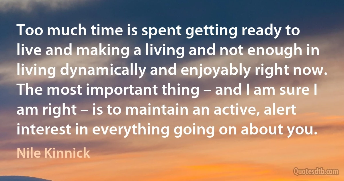 Too much time is spent getting ready to live and making a living and not enough in living dynamically and enjoyably right now. The most important thing – and I am sure I am right – is to maintain an active, alert interest in everything going on about you. (Nile Kinnick)