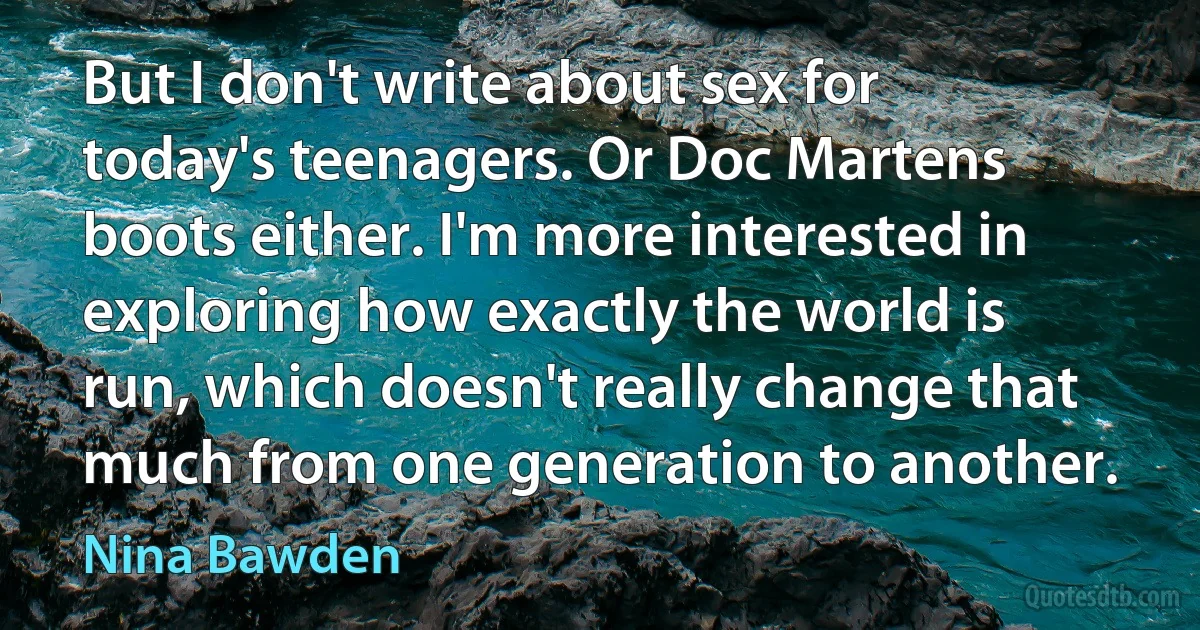 But I don't write about sex for today's teenagers. Or Doc Martens boots either. I'm more interested in exploring how exactly the world is run, which doesn't really change that much from one generation to another. (Nina Bawden)